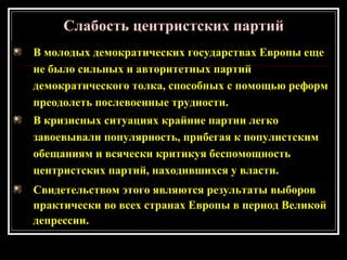 В молодых демократических государствах Европы еще
не было сильных и авторитетных партий
демократического толка, способных с помощью реформ
преодолеть послевоенные трудности.
В кризисных ситуациях крайние партии легко
завоевывали популярность, прибегая к популистским
обещаниям и всячески критикуя беспомощность
центристских партий, находившихся у власти.
Свидетельством этого являются результаты выборов
практически во всех странах Европы в период Великой
депрессии.
Слабость центристских партий
 