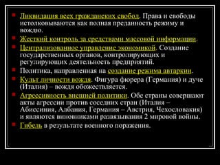  Ликвидация всех гражданских свобод. Права и свободы
истолковываются как полная преданность режиму и
вождю.
 Жесткий контроль за средствами массовой информации.
 Централизованное управление экономикой. Создание
государственных органов, контролирующих и
регулирующих деятельность предприятий.
 Политика, направленная на создание режима автаркии.
 Культ личности вождя. Фигура фюрера (Германия) и дуче
(Италия) – вождя обожествляется.
 Агрессивность внешней политики. Обе страны совершают
акты агрессии против соседних стран (Италия –
Абиссиния, Албания, Германия – Австрия, Чехословакия)
и являются виновниками развязывания 2 мировой войны.
 Гибель в результате военного поражения.
 