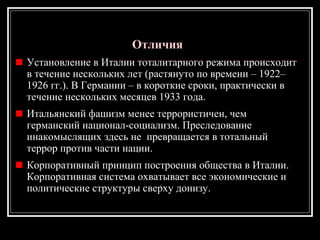 ОтличияОтличия
Установление в Италии тоталитарного режима происходит
в течение нескольких лет (растянуто по времени – 1922–
1926 гг.). В Германии – в короткие сроки, практически в
течение нескольких месяцев 1933 года.
Итальянский фашизм менее террористичен, чем
германский национал-социализм. Преследование
инакомыслящих здесь не превращается в тотальный
террор против части нации.
Корпоративный принцип построения общества в Италии.
Корпоративная система охватывает все экономические и
политические структуры сверху донизу.
 