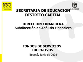 Bogotá, Junio de 2008 FONDOS DE SERVICIOS  EDUCATIVOS SECRETARIA DE EDUCACION DISTRITO CAPITAL DIRECCION FINANCIERA Subdirección de Análisis Financiero 
