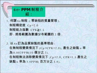 6 σ -PPM 制程介紹 : 1. 何謂 6 σ 制程 :( 零缺陷的質量管理 ). 制程精密度  Cp=2.0 制程能力指數  CPK≧1.5 即 : 規格範圍為數據分布範圍的 2 倍 . 2. 以 6 σ 訂為品質缺點的基準理由 : 在無制程變異情況下 (Cp=CPK=2.0), 產生之缺點 n 率  為 0.002PPM(10 億分之 2). 在制程無法消除變異情況下 ,Cp=2.0, CPK=1.5 產生之 缺點 n 率為 3.4PPM( 百万分之 3.4). 
