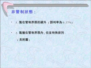 非管制狀態 : 1. 點在管制界限的線外  ( 誤判率為 0.27%) 2. 點雖在管制界限內 , 但呈特殊排列 . ( 見附圖 ) 