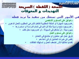 اللمحة  (  اللقطة  )  السريعة  التهديدات و المعوقات ا لعوائق هي الأمور التي تمنعك من تنفيذ ما تريد فعله عوائق على المستوى الشخصي  :- عدم وجود المهارة أو الملكة المطلوبة كالعلم الشرعي المطلوب للعمل الدعوي . عدم وجود منح دراسية مثلا للراغب في إتمام الدراسة أو استمرارها .  ديون ميتة ، أو مشاكل في السيولة ، أو عدم وجود دخل كاف . عوائق على مستوى العمل  :- فريق عمل غير متعاون أو متشنج في التعامل . نقص في خبرات العاملين أو في إعدادهم . قضايا خلافية تثار ,  تضعف العمل و تستهلك الطاقات . 