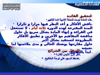 لتحقيق الفائدة  : هذه المادة ليست للمتعة الأدبية إنما للتغيير . ناقش الأفكار و أعد النظر فيها مرارا و تكرارا . المدة المقترحة لهذه الدورة  ثلاثة أيام  ، لا تستعجل في القراءة و إنهاء المادة بشكل سريع بل حاول مناقشة المفاهيم مع الآخرين و تطبيق الأفكار المطروحة لتستفيد بشكل أكبر . حاول مقارنتها بوضعك الحالي و مدى ملاءمتها لما تعيشه . ابدأ بالتطبيق .  للتنقل بين الشرائح : *  انقر الزر الأيمن للفأرة . *  اضغط السهم على لوحة المفاتيح  .  