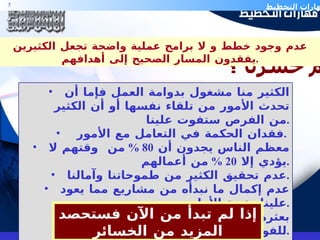 الكثير منا مشغول بدوامة العمل فإما أن تحدث الأمور من تلقاء نفسها أو أن الكثير من الفرص ستفوت علينا . فقدان الحكمة في التعامل مع الأمور  .  معظم الناس يجدون أن  80 %  من  وقتهم لا يؤدي إلا  20 %  من أعمالهم . عدم تحقيق الكثير من طموحاتنا وآمالنا . عدم إكمال ما نبدأه من مشاريع مما يعود علينا بخيبة الأمل  . بعثرة الجهود و إهدار الطاقات نتيجة للفوضوية التي اعتادتها الأمة . ضعف التعامل مع حالات الطوارئ و أحيانا كثيرة الاستسلام لها .  كم خسرنا ؟ إذا لم تبدأ من الآن فستحصد المزيد من الخسائر عدم وجود خطط و لا برامج عملية واضحة تجعل الكثيرين يفقدون المسار الصحيح إلى أهدافهم . 