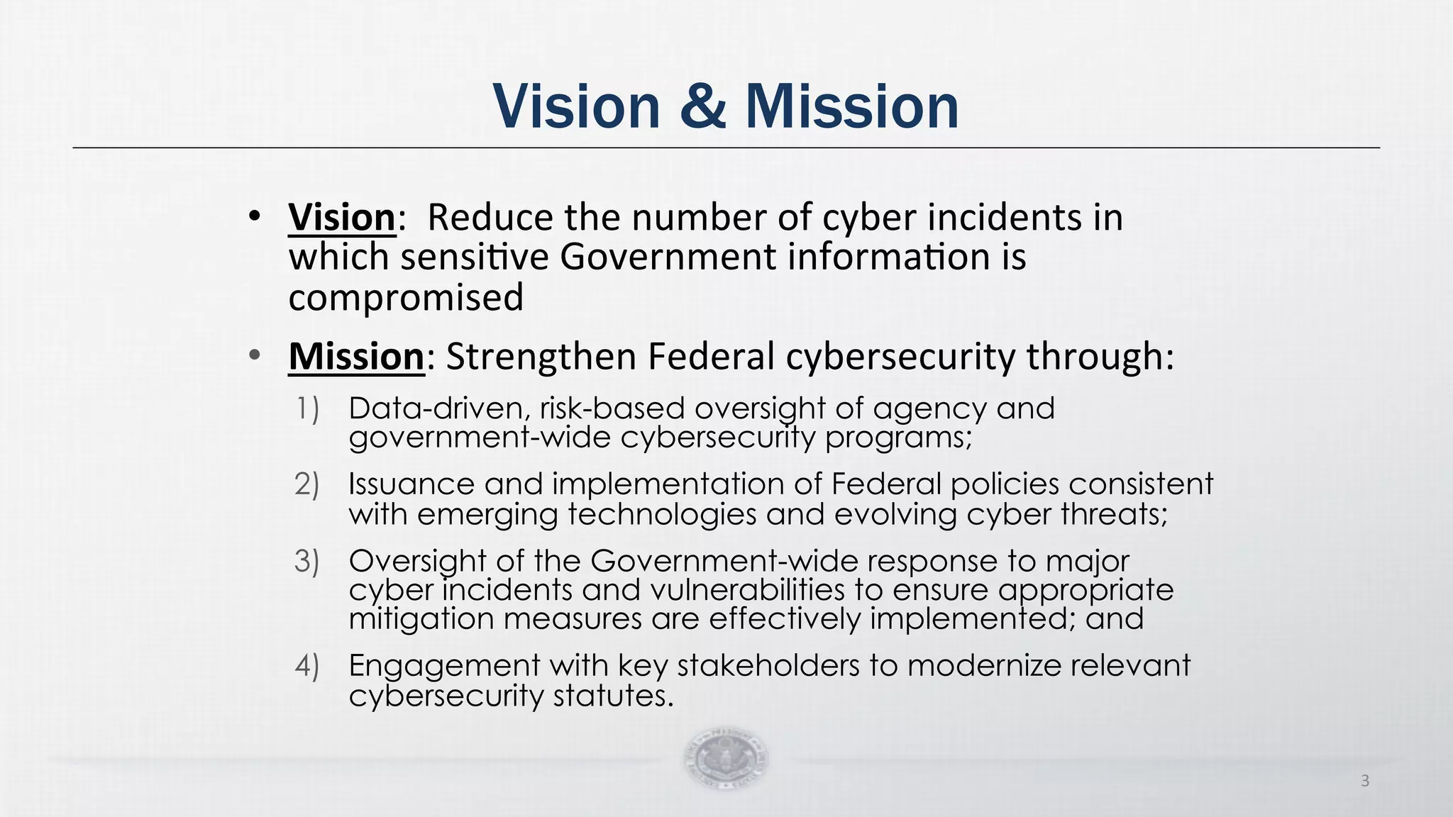 Vision & Mission
• Vision:
Reduce
the
number
of
cyber
incidents
in
which
sensiDve
Government
informaDon
is
compromised
• Mission:
Strengthen
Federal
cybersecurity
through:
1) Data-driven, risk-based oversight of agency and
government-wide cybersecurity programs;
2) Issuance and implementation of Federal policies consistent
with emerging technologies and evolving cyber threats;
3) Oversight of the Government-wide response to major
cyber incidents and vulnerabilities to ensure appropriate
mitigation measures are effectively implemented; and
4) Engagement with key stakeholders to modernize relevant
cybersecurity statutes.
3