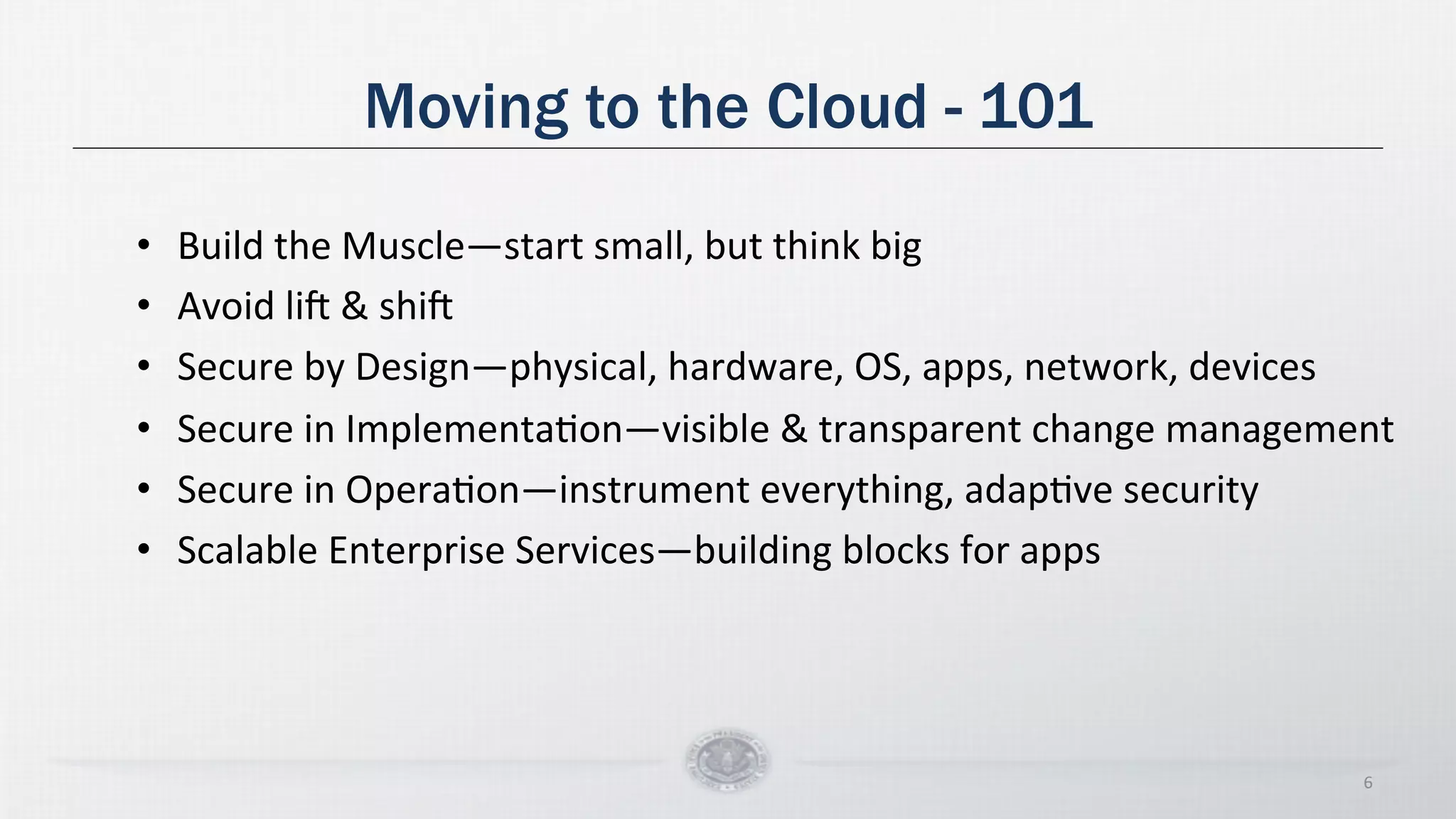 Moving to the Cloud - 101
• Build
the
Muscle—start
small,
but
think
big
• Avoid
liX
&
shiX
• Secure
by
Design—physical,
hardware,
OS,
apps,
network,
devices
• Secure
in
ImplementaDon—visible
&
transparent
change
management
• Secure
in
OperaDon—instrument
everything,
adapDve
security
• Scalable
Enterprise
Services—building
blocks
for
apps
6