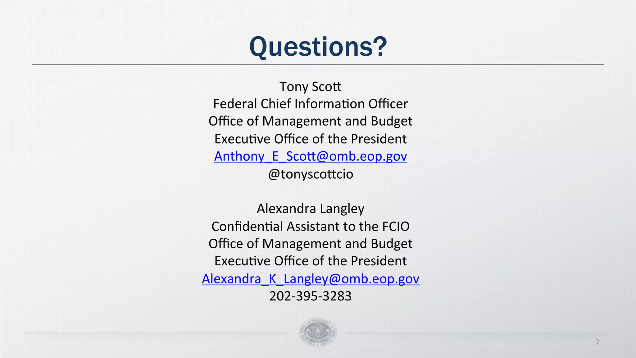 Questions?
7
Tony
Sco5
Federal
Chief
InformaDon
Officer
Office
of
Management
and
Budget
ExecuDve
Office
of
the
President
Anthony_E_Sco5@omb.eop.gov
@tonysco5cio
Alexandra
Langley
ConfidenDal
Assistant
to
the
FCIO
Office
of
Management
and
Budget
ExecuDve
Office
of
the
President
Alexandra_K_Langley@omb.eop.gov
202-‐395-‐3283