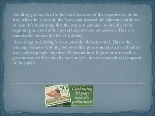 Golding got the idea for the book because of his experiences in the war, where he served in the Navy and learned the inherent sinfulness of man. It’s interesting that the war is mentioned indirectly at the beginning and end of the novel but nowhere in between. This is a remarkable literary device of Golding. According to Golding’s view, anarchy defeats order. This is the outcome because Golding believed that government is an ineffective way to keep people together. No matter how logical or reasonable, government will eventually have to give in to the anarchical demands of the public.  