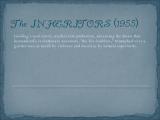 Golding’s next novel, reaches into prehistory, advancing the thesis that humankind's evolutionary ancestors, "the fire-builders," triumphed over a gentler race as much by violence and deceit as by natural superiority.  