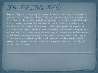 It is an allegory concerning the hero's obsessive determination to build a great cathedral spire regardless of the consequences. Jocelyn, a medieval dean, has decided to erect a 400-foot spire to the top of the cathedral before his death. But its construction causes sacrifice of others, treachery, and murder; the Dean's own faith is tested. From this novel Golding's work developed into three directions: novels dealing with contemporary society without mythical substructure, the metaphysical novels in which the theme of fall from innocence into guilt was central, and sea novels imitating an 18th-century style. Golding also used in his works ideas familiar from science fiction, such as the origin of man, nuclear holocaust, and highly advanced inventions.  