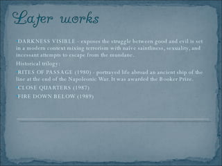 DARKNESS VISIBLE - exposes the struggle between good and evil is set in a modern context mixing terrorism with naïve saintliness, sexuality, and incessant attempts to escape from the mundane. Historical trilogy: RITES OF PASSAGE (1980) - portrayed life abroad an ancient ship of the line at the end of the Napoleonic War. It was awarded the Booker Prize. CLOSE QUARTERS (1987) FIRE DOWN BELOW (1989) 