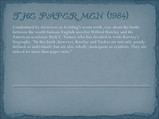 Condemned by reviewers as Golding's worst work, was about the battle between the world-famous English novelist Wilfred Barclay and the American academic Rick L. Turner, who has decided to write Barclay's biography. "In this book, however, Barclay and Tucker are not only poorly defined as individuals, but are also wholly inadequate as symbols. They are indeed no more than paper men." 