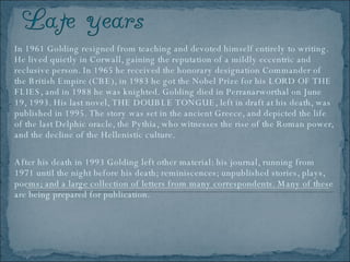 In 1961 Golding resigned from teaching and devoted himself entirely to writing. He lived quietly in Corwall, gaining the reputation of a mildly eccentric and reclusive person. In 1965 he received the honorary designation Commander of the British Empire (CBE), in 1983 he got the Nobel Prize for his LORD OF THE FLIES, and in 1988 he was knighted. Golding died in Perranarworthal on June 19, 1993. His last novel, THE DOUBLE TONGUE, left in draft at his death, was published in 1995. The story was set in the ancient Greece, and depicted the life of the last Delphic oracle, the Pythia, who witnesses the rise of the Roman power, and the decline of the Hellenistic culture.  After his death in 1993 Golding left other material: his journal, running from 1971 until the night before his death; reminiscences; unpublished stories, plays, poems; and a large collection of letters from many correspondents. Many of these are being prepared for publication.  