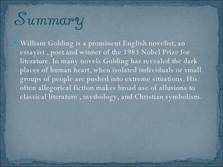 William Golding is a prominent English novelist, an essayist , poet and winner of the 1983 Nobel Prize for literature. In many novels Golding has revealed the dark places of human heart, when isolated individuals or small groups of people are pushed into extreme situations. His often allegorical fiction makes broad use of allusions to classical literature , mythology, and Christian symbolism.  