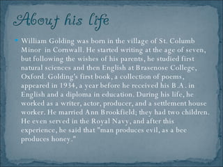 William Golding was born in the village of St. Columb Minor  in Cornwall. He started writing at the age of seven, but following the wishes of his parents, he studied first natural sciences and then English at Brasenose College, Oxford. Golding's first book, a collection of poems, appeared in 1934, a year before he received his B.A. in English and a diploma in education. During his life, he worked as a writer, actor, producer, and a settlement house worker. He married Ann Brookfield; they had two children. He even served in the Royal Navy, and after this experience, he said that "man produces evil, as a bee produces honey."  
