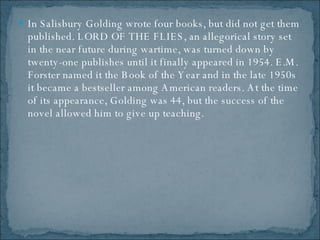 In Salisbury Golding wrote four books, but did not get them published. LORD OF THE FLIES, an allegorical story set in the near future during wartime, was turned down by twenty-one publishes until it finally appeared in 1954. E.M. Forster named it the Book of the Year and in the late 1950s it became a bestseller among American readers. At the time of its appearance, Golding was 44, but the success of the novel allowed him to give up teaching.  
