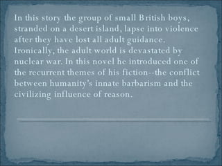 In this story the group of small British boys, stranded on a desert island, lapse into violence after they have lost all adult guidance. Ironically, the adult world is devastated by nuclear war. In this novel he introduced one of the recurrent themes of his fiction--the conflict between humanity's innate barbarism and the civilizing influence of reason.  