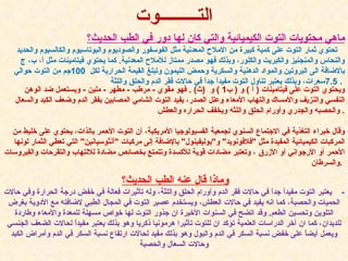 وماذا قال عنه الطب   الحديث؟   -  يعتبر التوت مفيداً جداً في حالات فقر الدم وأورام الحلق واللثة، وله تأثيرات فعالة في خفض درجة الحرارة وفي حالات الحميات والحصبة، كما انه يفيد في حالات العطش، ويستخدم عصير التوت في المجال الطبي لاضافته مع الأدوية بغرض التلوين وتحسين الطعم .  وقد اتضح في السنوات الأخيرة ان جذور التوت لها خواص مسهلة للمعدة والأمعاء وطاردة للديدان، كما ان آخر الدراسات العلمية تؤكد ان للتوت تأثيرا هرمونيا ذكريا وهو بذلك يعتبر مفيداً لحالات الضعف الجنسي ويعمل أيضاً على خفض نسبة السكر في الدم والبول وهو بذلك مفيد لحالات ارتفاع نسبة السكر في الدم وأمراض الكبد وحالات السعال والحصبة ماهي محتويات التوت الكيميائية والتي كان لها دور في الطب الحديث؟   تحتوي ثمار التوت على كمية كبيرة من الاملاح المعدنية مثل الفوسفور والصوديوم والبوتاسيوم والكالسيوم والحديد والنحاس والمنجنيز والكبريت والكلور، وبذلك فهو مصدر ممتاز للأملاح المعدنية .  كما يحتوي فيتامينات مثل أ، ب، ج بالاضافة الى البروتين والمواد الدهنية والسكرية وحمض الليمون وتبلغ القيمة الحرارية لكل   100 جم من التوت حوالي   7.5 سعرات، وبذلك يعتبر تناول التوت مفيداً جداً في حالات فقر الدم والحلق واللثة .   ويحتوي التوت على فيتامينات  (  آ  )  و  (  ب 1 )  و   ( ث ) .  فهو مقوي  -  مرطب  -  مطهر  -  ملين  -  ويستعمل ضد الوهن النفسي والنزيف والأمساك والتهاب الأمعاء وعلل الصدر، يفيد التوت الشامي المصابين بفقر الدم وضعف الكبد والسعال والحصبه والجدري وأورام الحلق واللثه ويخفف الحراره والعطش .    وقال خبراء التغذية في الاجتماع السنوي لجمعية الفسيولوجيا الأمريكية، أن التوت الأحمر بالذات، يحتوي على خليط من المركبات الكيميائية المفيدة مثل  " فلافونويد "  و " بوليفينول "  بالإضافة إلى مركبات  " آنثوسيانين "  التي تعطي الثمار لونها الأحمر أو الأرجواني أو الأزرق ، وتعتبر مضادات قوية للأكسدة وتتمتع بخصائص مضادة للالتهاب والتقرحات والفيروسات والسرطان .   التـــــــــوت 