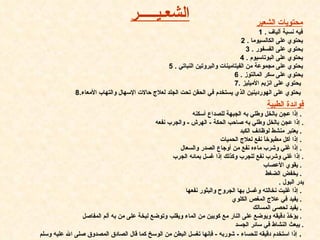 محتويات الشعير فيه نسبة ألياف   . 1 يحتوي على الكالسيو ما   .  2 يحتوي على الفسفور   .  3 يحتوي على البوتاسيوم   .  4 يحتوي على مجموعة من الفيتامينات والبروتين النباتي   .  5 يحتوي على سكر المالتوز   .  6 يحتوي على انزيم الأميليز   . 7   8. يحتوي على الهوردينين الذي يستخدم في الحقن تحت الجلد لعلاج حالات الإسهال والتهاب الأمعاء   الشع ـ ي ـــــ ر فوائدة الطبية إذا عجن بالخل وطلي به الجبهة للصداع أسكنه   .  إذا عجن بالخل وطلي به صاحب الحكة  -  الهرش  -  والجرب نفعه   . يعتبر منشط لوظائف الكبد   .  إذا أكل مطبوخاً نفع لعلاج الحميات   .  إذا غلي وشرب ماءه نفع من أوجاع الصدر والسعال   .  إذا غلي وشرب نفع للجرب وكذلك إذا غسل بمائه الجرب   . يقوي الأعصاب   .  يخفض الضغط   .  يدر البول   .  إذا غليت نخالته وغسل بها الجروح والبثور نفعها   .  يفيد في علاج المغص الكلوي   .  يفيد لحصى المسالك   .  يؤخذ دقيقه ويوضع على النار مع كوبين من الماء ويقلب وتوضع لبخة على من به ألم المفاصل   .  يبعث النشاط في سائر الجسد   . إذا استخدم دقيقه للحساء  -  شوربه  -  فإنها تغسل البطن من الوسخ كما قال الصادق المصدوق صلى الله عليه وسلم   .  