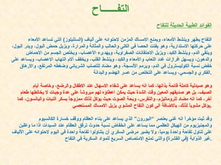 الفوائد الطبية الحديثة للتفاح التفاح يطهر وينشط الأمعاء، ويمنع الامساك المزمن لاحتوائه على ألياف  ( السلليلوز )  التي تساعد الأمعاء على حركتها الاستدارية، وهو يفتت الحصا في الكلى والحالب والمثانة والمرارة، ويزيل حمض البول، ويدر البول، وينقي الدم، وينشط الكبد، ويزيل الاحتقانات الصفراوية، ويهدىء الأعصاب، ويخلص الجسم من الأحماض والدهون، ويسهل افرازات غدد اللعاب والأمعاء والكبد، وينشط القلب، ويخفف آلام التهاب الاعصاب، ويساعد على خفض نسبة الكوليسترول في الدم، ويرمم الأنسجة، وهو مضاد للتصلب الشرياني وضغطه المرتفع، والارهاق الفكري والجسمي، ويساعد على التخلص من عسر الهضم والبدانة . وهو صيدلية كاملة قائمة بذاتها، كما انه يساعد على شفاء الاسهال عند الاطفال والرضع، وخاصة أيام الصيف، بل هو صديقهم المعين وقت الشدة حيث يمكن اعطاؤه لهم مبروشاً على عدة وجبات لا يخالطها طعام آخر، كما انه مضاد للروماتيزم، والنقرس، وبحة الصوت حيث يؤكل لذلك ممزوجاً بسكر النبات واليانسون، كما يؤكل مشوياً لذلك، بالاضافة الى كون التفاح المشوي يزيل الامساك المستعصي . وقد ثبت مؤخراً انه غني بعنصر “البورون” الذي يساعد على بناء العظام ووقف خسارة الكالسيوم والمجنيزيوم من الهيكل العظمي مما يساعد على انخفاض نسبة حدوث ترقق العظام عند السيدات اذا ما واظبن على تناول تفاحة واحدة يومياً، ولا يضير مرضى السكري أن يتناولوا تفاحة واحدة في اليوم لاحتوائه على الألياف غير الذوّابة  ( في القشرة )  والتي تمنع الامتصاص السريع للمواد السكرية في التفاح . التف ــــــ اح 