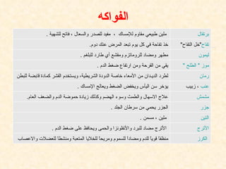 الفواكه برتقال   ملين طبيعي مقاوم للإمساك  ،  مفيد للصدر والسعال ، فاتح للشهية  . تفاح " خل التفاح " خذ تفاحة في كل يوم تبعد المرض عنك دوم . ليمون مطهر ومضاد للروماتزم ومقشع أي طارد للبلغم  . موز " الطلح " يقي من القرحة ومن ارتفاع ضغط الدم  . رمان لطرد الديـدان من الأمعاء خاصة الدودة الشريطية، ويستخدم القشر كمادة قابضة للبطن عنب  ، زبيب يؤخر سن اليأس ويخفض الضغط ويعالج الإمساك  . مشمش علاج الاسهال والطمث وسوء الهضم وكذلك زيادة حموضة الدم والضعف العام . جزر الجزر يحمي من سرطان الجلد  . التين ملين ، مسمن  . الأترج   الأترج مضاد للبرد والأنفلونزا والحمى ويحافظ على ضغط الدم  .   الكرز منظفاً قوياً للدم ومضاداً للسموم ومريحاً للخلايا المتعبة ومنشطاً للعضلات والاعصاب  