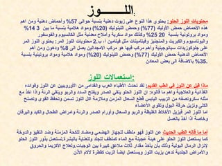 محتويات اللوز الحلو :   يحتوي هذا النوع على زيوت دهنية بنسبة حوالي  57%  وأحماض دهنية ومن اهم هذه الأحماض حمض الأوليك  (77%)  وحمض اللينوليك  (20%)  ومواد هلامية بنسبة ما بين  3 14%  ومواد بروتونية بنسبة  20 25%  وكذلك مواد سكرية وأملاح معدنية مثل الكالسيوم والفوسفور والبوتاسيوم والكبريت والمنجنيز وفيتامينات مثل فيتامين أ، ب .2  محتويات اللوز المر :  يحتوي اللوز المر على جلوكوزيدات سيانوجينية وأهم مركب فيها هو مركب الامجدالين يصل الى  8%  ودهون ومن أهم الأحماض الدهنية حمض الأوليك  (77%)  وحمض اللينوليك  (20%)  ومواد هلامية ومواد بروتينية بنسبة  35%  بالاضافة الى بعض المعادن . استعمالات اللوز : ماذا قيل عن اللوز في الطب القديم :   لقد تحدث الأطباء العرب والقدامى من الأوروبيين عن اللوز وفوائده الغذائية والعلاجية واهم ما قالوه :  ان اللوز الحلو ينقي الصدر ويفتح السدد والربو وينقي الرئة واذا اخذ مع مثله سكرونصفه من الزبيب اليابس قطع السعال المزمن وملازمة اكل اللوز تسمن وتحفظ القوى وتصلح الكلى وتزيل حرقة البول   وتقوي الأعضاء اما اللوز المر فيزيل الأخلاط الغليظة والربو والسعال وأورام الصدر والرئة وامراض الطحال والكبد واليرقان وخاصة اذا أخذ بالعسل أما ما قاله الطب الحديث   عن اللوز فهو ملطف للجهاز الهضمي ومضاد للكحة المزمنة وضد التقيؤ والدوخة كما يستعمل اللوز الحلو على هيئة عجينة مع الماء كملطف للجلد وللعناية بالبشرة . تستعمل بذور اللوز الحلو لإنزال الرمال البولية وذلك بأن يأخذ مقدار ثلاث ملاعق كبيرة بين الوجبات . ولعلاج الأكزيما والحروق والأمراض الجلدية تدهن بزيت اللوز ويستعمل ايضاً الزيت كقطرة لألام الأذن الل ــــــــ وز : 