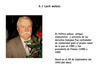 6.1 Lech walesa Es Político polaco, antiguo sindicalistas  y activista de los derechos humanos.Fue confudador de solidaridad ganó el premio nobel de la paz en 1983 y fue presidente de Polonia 11990 a 1995.  Nació en el 29 de Septiembre del 1943.(66 años) 