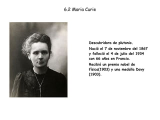 6.2 Maria Curie Descubridora de plutonio. Nació el 7 de noviembre del 1867 y falleció el 4 de julio del 1934 con 66 años en Francia. Recibió un premio nobel de física(1903) y una medalla Davy (1903).  
