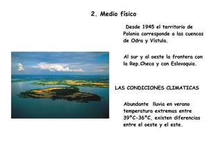2. Medio físico Desde 1945 el territorio de Polonia corresponde a las cuencas de Odra y Vístula. Al sur y al oeste la frontera con la Rep.Checa y con Eslovaquia. LAS CONDICIONES CLIMATICAS Abundante  lluvia en verano temperatura extremas entre 39ºC-36ºC, existen diferencias entre el oeste y el este. 