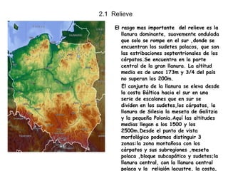 2.1  Relieve El rasgo mas importante  del relieve es la llanura dominante, suavemente ondulada que solo se rompe en el sur ,donde se encuentran los sudetes polacos, que son las estribaciones septentrionales de los cárpatos.Se encuentra en la parte central de la gran llanura. La altitud media es de unos 173m y 3/4 del país no superan los 200m. El conjunto de la llanura se eleva desde la costa Báltica hacia el sur en una serie de escalones que en sur se dividen en los sudetes,los cárpatos, la llanura de Silesia la meseta de Galitzia y la pequeña Polonia.Aquí las altitudes medias llegan a los 1500 y los 2500m.Desde el punto de vista morfológico podemos distinguir 3 zonas:la zona montañosa con los cárpatos y sus subregiones ,meseta polaca ,bloque subcapático y sudetes;la llanura central, con la llanura central polaca y la  religión lacustre, la costa, con la costa Báltica.  