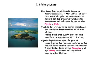 2.2 Ríos y Lagos  Casi todos los ríos de Polonia tienen su desembocadura en el Mar Báltico, ubicado en el norte del país, atravesando en su mayoría por los afluentes fluviales más importantes del país como lo son los ríos  Vistula  y  Older. También hay otros ríos de menor importancia que tienen su desembocadura en el mar báltico. Polonia tiene unos 9.300 lagos con una superficie de aproximada de 2,5 acres. Algunos importantes lagos del país se concentran en las regiones costeras de las llanuras altas del mar báltico. Se destacan 2 importantes lagos el lago  Sniardwy  y el lago  Manry  que tienen una superficie superior a los 100 km. 