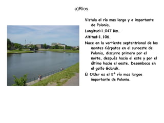 a)Ríos  Vistula el río mas largo y e importante de Polonia. Longitud:1.047 Km. Altitud:1.106. Nace en la vertiente septentrional de los montes Cárpatos en el suroeste de Polonia, discurre primero por el norte, después hacia el este y por el último hacia el oeste. Desemboca en el golfo Gdansk. El Older es el 2º río mas largoe importante de Polonia. 