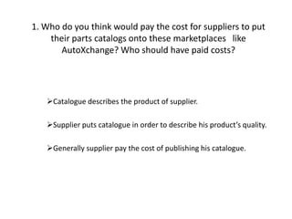 1. Who do you think would pay the cost for suppliers to put their parts catalogs onto these marketplaces   like     AutoXchange? Who should have paid costs? ,[object Object]