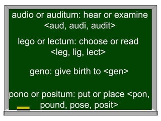audio or auditum: hear or examine
<aud, audi, audit>
lego or lectum: choose or read
<leg, lig, lect>
geno: give birth to <gen>
pono or positum: put or place <pon,
pound, pose, posit>