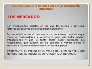 LOS MERCADOS Y EL ESTADO EN LA ECONOMÍA
                  MODERNA


LOS MERCADOS:

Son instituciones sociales en las que los bienes y servicios,
factores productivos se intercambian libremente.

Se puede indicar que el mercado es un mecanismo complicado que
reúne a consumidores y vendedores para así poder realizar
transacciones y por lo tanto todos poder satisfacer sus
necesidades, que pueden ser de comprar o vender bienes o
servicios a un precio determinado por las dos partes.

IMPORTANTE: EL PRECIO ES EL VALOR DEL BIEN EN TÉRMINOS
MONETARIOS. EL PRECIO VA EN FUNCIÓN A LA DEMANDA.
 