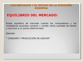 LOS MERCADOS Y EL ESTADO EN LA ECONOMÍA
                  MODERNA


EQUILIBRIO DEL MERCADO:

Existe equilibrio de mercado cuando los compradores y los
vendedores acuerdan comprar y vender cierta cantidad de bienes
y servicios a un precio determinado.

Ejemplo:

“ CONSUMO Y PRODUCCIÓN DE AZÚCAR”
 
