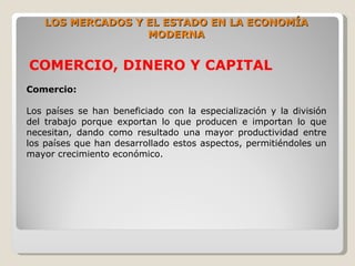 LOS MERCADOS Y EL ESTADO EN LA ECONOMÍA
                   MODERNA


COMERCIO, DINERO Y CAPITAL
Comercio:

Los países se han beneficiado con la especialización y la división
del trabajo porque exportan lo que producen e importan lo que
necesitan, dando como resultado una mayor productividad entre
los países que han desarrollado estos aspectos, permitiéndoles un
mayor crecimiento económico.
 