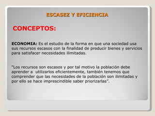 ESCASEZ Y EFICIENCIA

CONCEPTOS:

ECONOMIA: Es el estudio de la forma en que una sociedad usa
sus recursos escasos con la finalidad de producir bienes y servicios
para satisfacer necesidades ilimitadas.


“Los recursos son escasos y por tal motivo la población debe
aprender a utilizarlos eficientemente, también tenemos que
comprender que las necesidades de la población son ilimitadas y
por ello se hace imprescindible saber priorizarlas”.
 