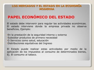 LOS MERCADOS Y EL ESTADO EN LA ECONOMÍA
                     MODERNA


PAPEL ECONÓMICO DEL ESTADO
El estado debe intervenir para regular las actividades económicas.
El estado interviene donde la empresa privada no observa
beneficios, Ejemplo:

•En la prestación de la seguridad interna y externa
•Subsidiar productos de primera necesidad
•O Servicios como salud, educación
•Distribuciones equitativas del Ingreso


El Estado puede realizar estas actividades por medio de la
aplicación de los impuestos al consumo de determinados bienes,
Ej. El consumo al tabaco.
 