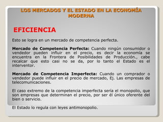 LOS MERCADOS Y EL ESTADO EN LA ECONOMÍA
                   MODERNA


EFICIENCIA
Esto se logra en un mercado de competencia perfecta.

Mercado de Competencia Perfecta: Cuando ningún consumidor o
vendedor pueden influir en el precio, es decir la economía se
encuentra en la Frontera de Posibilidades de Producción., cabe
recalcar que esto casi no se da, por lo tanto el Estado es el
interventor.

Mercado de Competencia Imperfecta: Cuando un comprador o
vendedor puede influir en el precio de mercado, Ej. Las empresas de
telecomunicaciones.

El caso extremo de la competencia imperfecta sería el monopolio, que
son empresas que determinan el precio, por ser él único oferente del
bien o servicio.

El Estado lo regula con leyes antimonopolio.
 