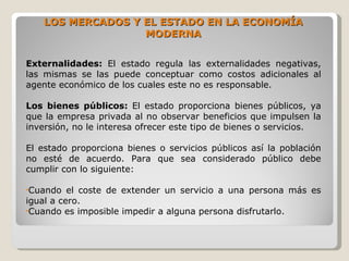 LOS MERCADOS Y EL ESTADO EN LA ECONOMÍA
                   MODERNA


Externalidades: El estado regula las externalidades negativas,
las mismas se las puede conceptuar como costos adicionales al
agente económico de los cuales este no es responsable.

Los bienes públicos: El estado proporciona bienes públicos, ya
que la empresa privada al no observar beneficios que impulsen la
inversión, no le interesa ofrecer este tipo de bienes o servicios.

El estado proporciona bienes o servicios públicos así la población
no esté de acuerdo. Para que sea considerado público debe
cumplir con lo siguiente:

•Cuando   el coste de extender un servicio a una persona más es
igual a cero.
•Cuando es imposible impedir a alguna persona disfrutarlo.
 