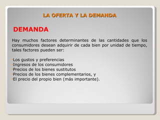 LA OFERTA Y LA DEMANDA

DEMANDA
Hay muchos factores determinantes de las cantidades que los
consumidores desean adquirir de cada bien por unidad de tiempo,
tales factores pueden ser:

•Los gustos y preferencias
•Ingresos de los consumidores
•Precios de los bienes sustitutos
•Precios de los bienes complementarios, y
•El precio del propio bien (más importante).
 