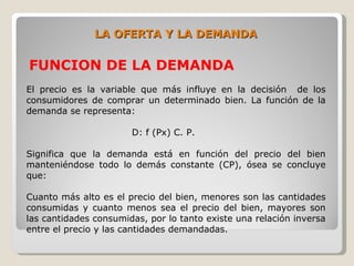 LA OFERTA Y LA DEMANDA

FUNCION DE LA DEMANDA
El precio es la variable que más influye en la decisión de los
consumidores de comprar un determinado bien. La función de la
demanda se representa:

                       D: f (Px) C. P.

Significa que la demanda está en función del precio del bien
manteniéndose todo lo demás constante (CP), ósea se concluye
que:

Cuanto más alto es el precio del bien, menores son las cantidades
consumidas y cuanto menos sea el precio del bien, mayores son
las cantidades consumidas, por lo tanto existe una relación inversa
entre el precio y las cantidades demandadas.
 