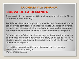 LA OFERTA Y LA DEMANDA
CURVA DE LA DEMANDA
A un precio P1 se consume Q1, y al aumentar el precio P2 se
disminuye el consumo a Q2.

También se observa en el gráfico que en la relación entre el precio
del bien y las cantidades demandadas, existe una relación inversa,
es decir, por ejemplo, si el precio baja las cantidades aumentan.
Por lo tanto la pendiente de la de la curva de demanda negativa.

Es importante señalar que siempre que se desee graficar la curva
de demanda en función del precio del bien, en el eje de las “x” o
abscisas van las cantidades demandadas, y en el eje de las “y” u
ordenadas va el precio.

La cantidad demandada tiende a disminuir por dos razones:
•Por el efecto sustitución, y
•Por el efecto ingreso.
 