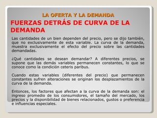 LA OFERTA Y LA DEMANDA
FUERZAS DETRÁS DE CURVA DE LA
DEMANDA
Las cantidades de un bien dependen del precio, pero se dijo también,
que no exclusivamente de esta variable. La curva de la demanda,
muestra exclusivamente el efecto del precio sobre las cantidades
demandadas.

¿Qué cantidades se desean demandar? A diferentes precios, se
supone que las demás variables permanecen constantes, lo que se
conoce como la condición ceteris paribus.

Cuando estas variables (diferentes del precio) que permanecen
constantes sufren alteraciones se originan los desplazamientos de la
curva de la demanda.

Entonces, los factores que afectan a la curva de la demanda son: el
ingreso promedio de los consumidores, el tamaño del mercado, los
precios y la disponibilidad de bienes relacionados, gustos o preferencia
e influencias especiales.
 