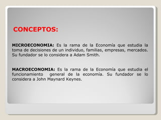 CONCEPTOS:

MICROECONOMIA: Es la rama de la Economía que estudia la
toma de decisiones de un individuo, familias, empresas, mercados.
Su fundador se lo considera a Adam Smith.


MACROECONOMIA: Es la rama de la Economía que estudia el
funcionamiento    general de la economía. Su fundador se lo
considera a John Maynard Keynes.
 