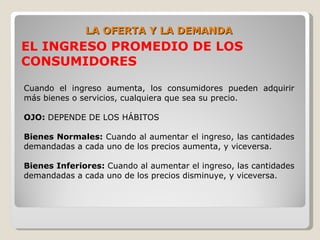 LA OFERTA Y LA DEMANDA
EL INGRESO PROMEDIO DE LOS
CONSUMIDORES

Cuando el ingreso aumenta, los consumidores pueden adquirir
más bienes o servicios, cualquiera que sea su precio.

OJO: DEPENDE DE LOS HÁBITOS

Bienes Normales: Cuando al aumentar el ingreso, las cantidades
demandadas a cada uno de los precios aumenta, y viceversa.

Bienes Inferiores: Cuando al aumentar el ingreso, las cantidades
demandadas a cada uno de los precios disminuye, y viceversa.
 
