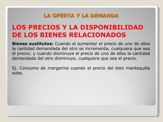 LA OFERTA Y LA DEMANDA

LOS PRECIOS Y LA DISPONIBILIDAD
DE LOS BIENES RELACIONADOS
Bienes sustitutos: Cuando al aumentar el precio de uno de ellos
la cantidad demandada del otro se incrementa, cualquiera que sea
el precio; y cuando disminuye el precio de uno de ellos la cantidad
demandada del otro disminuye, cualquiera que sea el precio.

Ej. Consumo de margarina cuando el precio del bien mantequilla
sube.
 
