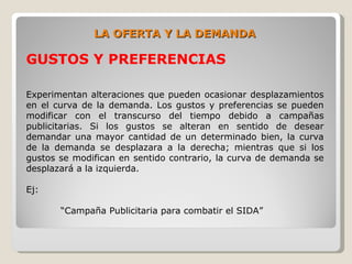 LA OFERTA Y LA DEMANDA

GUSTOS Y PREFERENCIAS

Experimentan alteraciones que pueden ocasionar desplazamientos
en el curva de la demanda. Los gustos y preferencias se pueden
modificar con el transcurso del tiempo debido a campañas
publicitarias. Si los gustos se alteran en sentido de desear
demandar una mayor cantidad de un determinado bien, la curva
de la demanda se desplazara a la derecha; mientras que si los
gustos se modifican en sentido contrario, la curva de demanda se
desplazará a la izquierda.

Ej:

       “Campaña Publicitaria para combatir el SIDA”
 